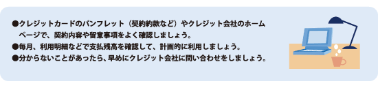 クレジットカードのパンフレット（契約約款など）やクレジット会社のホーム 　ページで、契約内容や留意事項をよく確認しましょう。 ●毎月、利用明細などで支払残高を確認して、計画的に利用しましょう。 ●分からないことがあったら、早めにクレジット会社に問い合わせをしましょう。 　なお、リボ払いに関しては、下記のホームページでも 　紹介しています。 