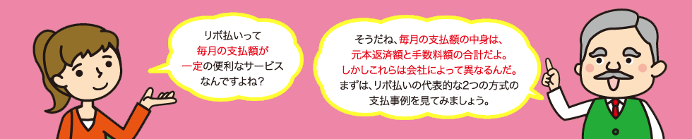 リボ払いって毎月の支払額が一定の便利なサービスなんですよね?そうだね、毎月の支払額の中身は、元本返済額と手数料額の合計だよ。しかしこれらは会社によって異なるんだ。まずは、リボ払いの代表的な2つの方式の支払事例を見てみましょう。