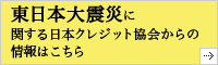 東日本大震災に関する日本クレジット協会からの情報はこちらをご覧ください。