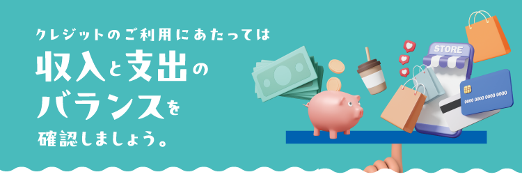 クレジットのご利用にあたっては収入と支出のバランスを確認しましょう。