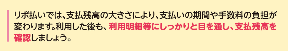 リボ払いでは、支払残高の大きさにより、支払いの期間や手数料の負担が変わります。利用した後も、利用明細等にしっかりと目を通し、支払残高を確認しましょう。